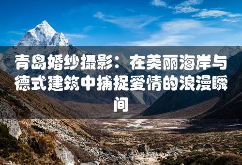 青岛婚纱摄影：在美丽海岸与德式建筑中捕捉爱情的浪漫瞬间