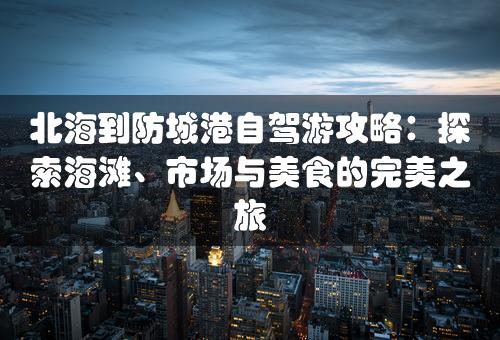 北海到防城港自驾游攻略：探索海滩、市场与美食的完美之旅