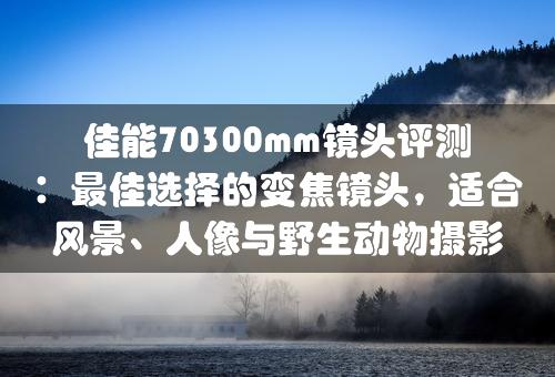 佳能70300mm镜头评测：最佳选择的变焦镜头，适合风景、人像与野生动物摄影