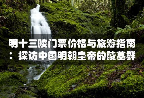 明十三陵门票价格与旅游指南：探访中国明朝皇帝的陵墓群