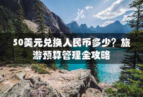 50美元兑换人民币多少？旅游预算管理全攻略