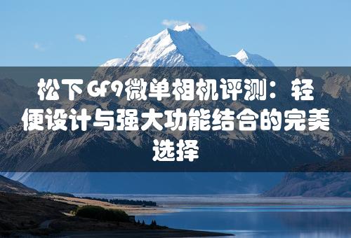 松下GF9微单相机评测：轻便设计与强大功能结合的完美选择