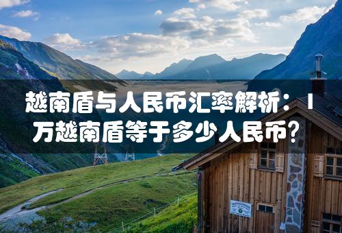 越南盾与人民币汇率解析：1万越南盾等于多少人民币？