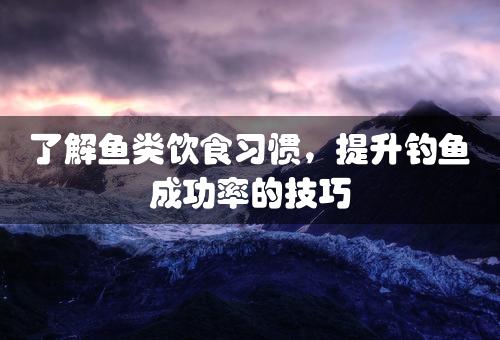 了解鱼类饮食习惯，提升钓鱼成功率的技巧