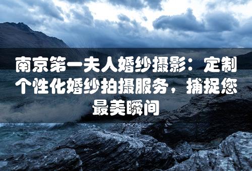 南京第一夫人婚纱摄影：定制个性化婚纱拍摄服务，捕捉您最美瞬间