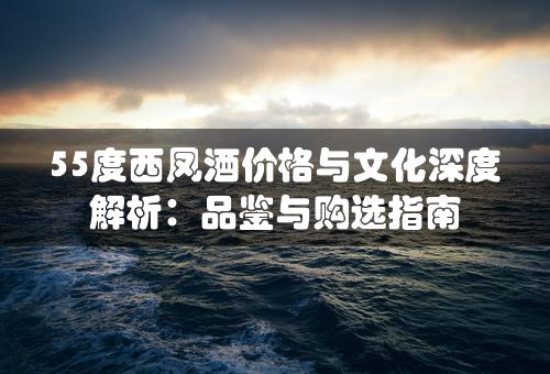 55度西凤酒价格与文化深度解析：品鉴与购选指南