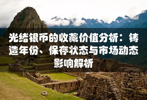 光绪银币的收藏价值分析：铸造年份、保存状态与市场动态影响解析