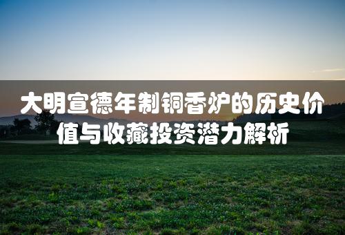 大明宣德年制铜香炉的历史价值与收藏投资潜力解析