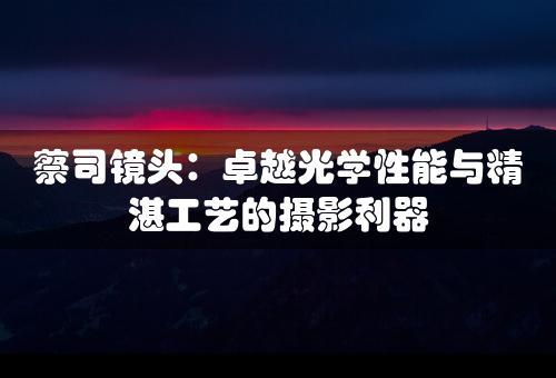 蔡司镜头：卓越光学性能与精湛工艺的摄影利器