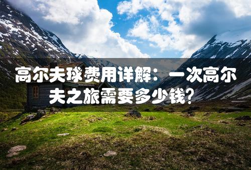 高尔夫球费用详解：一次高尔夫之旅需要多少钱？