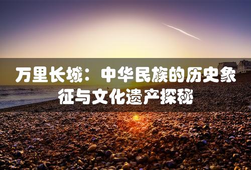 万里长城：中华民族的历史象征与文化遗产探秘