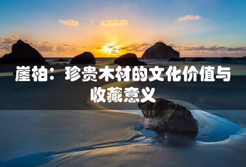 崖柏：珍贵木材的文化价值与收藏意义