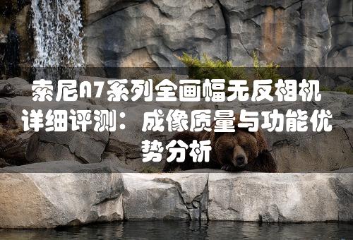 索尼A7系列全画幅无反相机详细评测：成像质量与功能优势分析