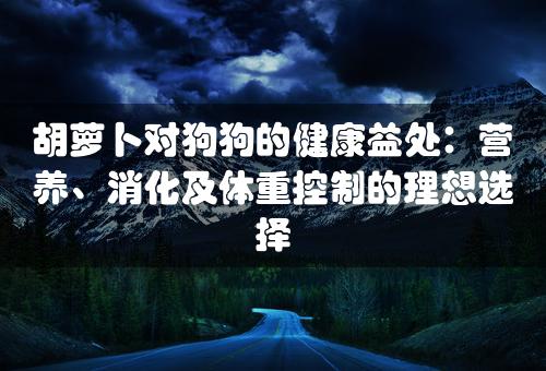 胡萝卜对狗狗的健康益处：营养、消化及体重控制的理想选择