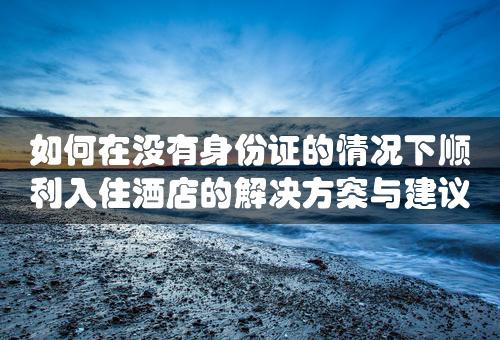 如何在没有身份证的情况下顺利入住酒店的解决方案与建议