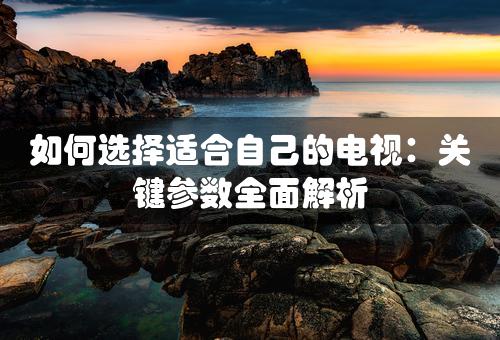 如何选择适合自己的电视：关键参数全面解析