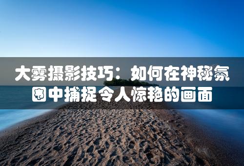 大雾摄影技巧：如何在神秘氛围中捕捉令人惊艳的画面