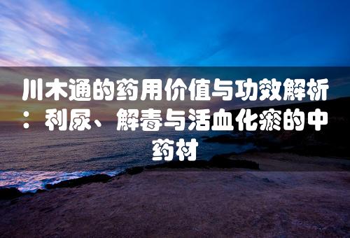 川木通的药用价值与功效解析：利尿、解毒与活血化瘀的中药材