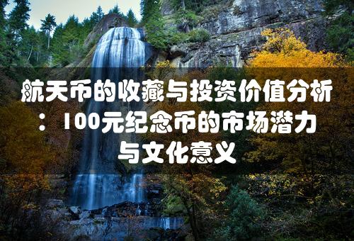 航天币的收藏与投资价值分析：100元纪念币的市场潜力与文化意义