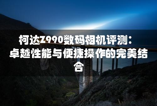 柯达Z990数码相机评测：卓越性能与便捷操作的完美结合