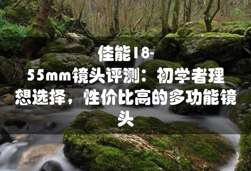 佳能18-55mm镜头评测：初学者理想选择，性价比高的多功能镜头