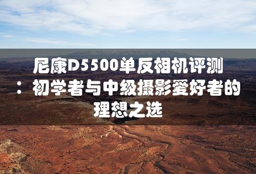 尼康D5500单反相机评测：初学者与中级摄影爱好者的理想之选