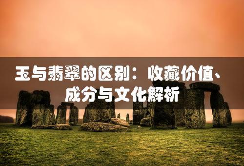 玉与翡翠的区别：收藏价值、成分与文化解析