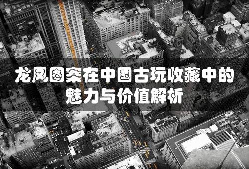 龙凤图案在中国古玩收藏中的魅力与价值解析