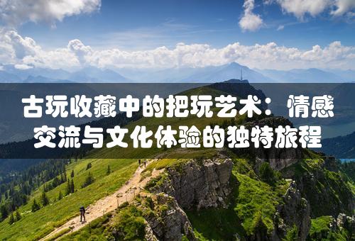 古玩收藏中的把玩艺术：情感交流与文化体验的独特旅程