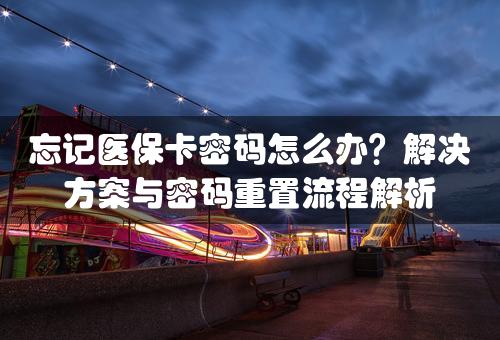 忘记医保卡密码怎么办？解决方案与密码重置流程解析