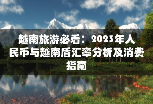 越南旅游必看：2023年人民币与越南盾汇率分析及消费指南