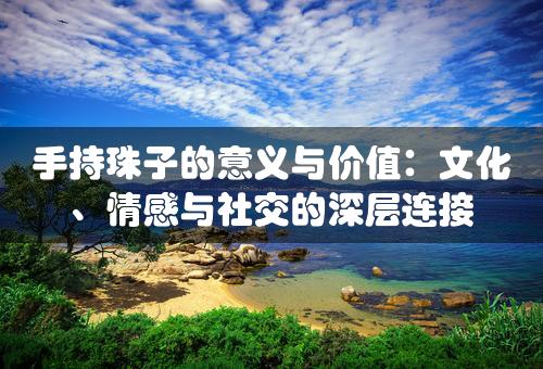 手持珠子的意义与价值：文化、情感与社交的深层连接