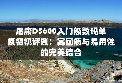 尼康D5600入门级数码单反相机评测：高画质与易用性的完美结合