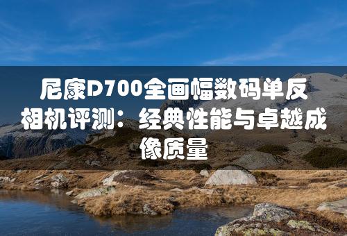 尼康D700全画幅数码单反相机评测：经典性能与卓越成像质量