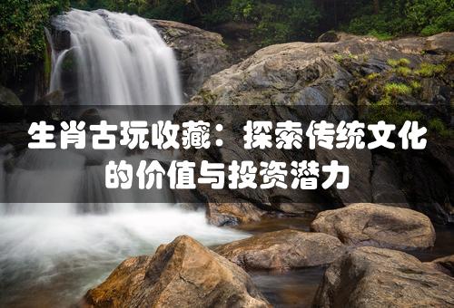 生肖古玩收藏：探索传统文化的价值与投资潜力