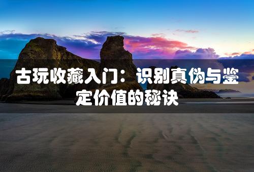 古玩收藏入门：识别真伪与鉴定价值的秘诀