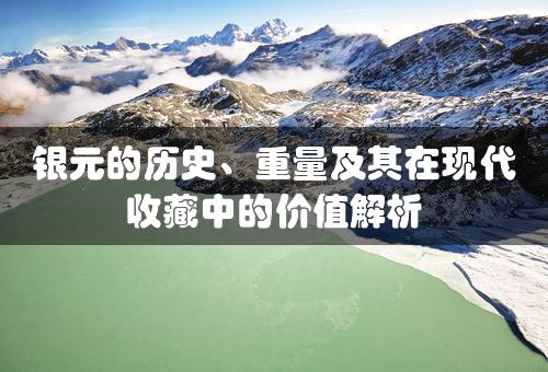 银元的历史、重量及其在现代收藏中的价值解析