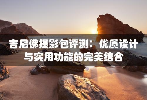 吉尼佛摄影包评测：优质设计与实用功能的完美结合