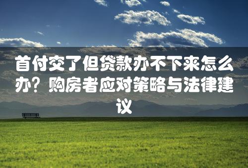 首付交了但贷款办不下来怎么办？购房者应对策略与法律建议