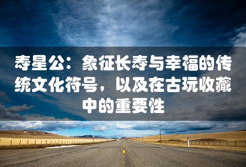 寿星公：象征长寿与幸福的传统文化符号，以及在古玩收藏中的重要性