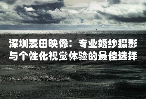 深圳麦田映像：专业婚纱摄影与个性化视觉体验的最佳选择