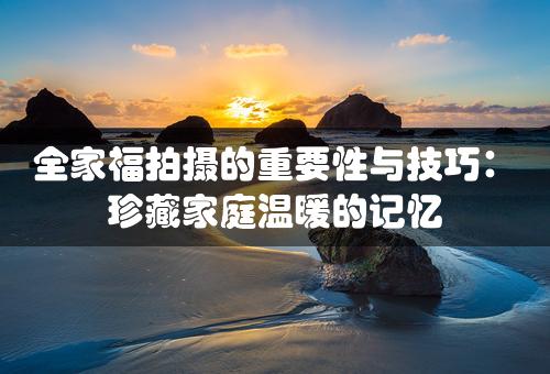 全家福拍摄的重要性与技巧：珍藏家庭温暖的记忆