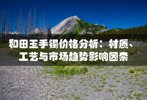 和田玉手镯价格分析：材质、工艺与市场趋势影响因素