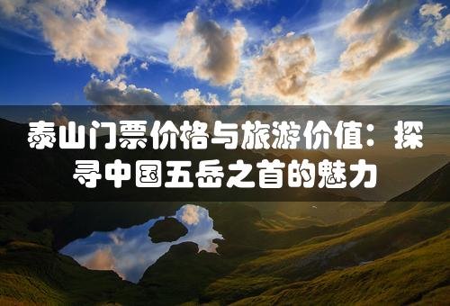 泰山门票价格与旅游价值：探寻中国五岳之首的魅力