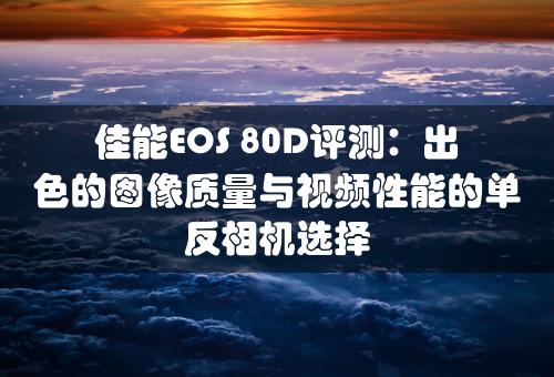 佳能EOS 80D评测：出色的图像质量与视频性能的单反相机选择