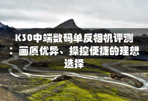 K30中端数码单反相机评测：画质优异、操控便捷的理想选择