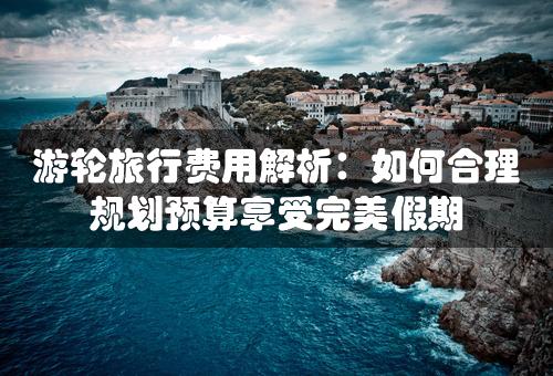 游轮旅行费用解析：如何合理规划预算享受完美假期