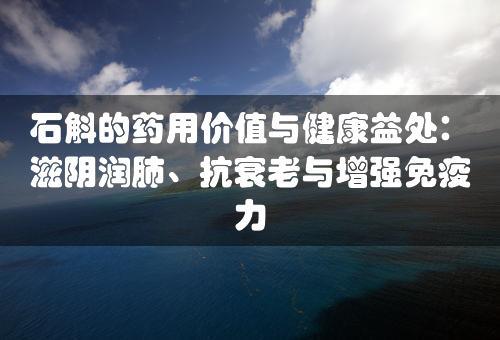 石斛的药用价值与健康益处：滋阴润肺、抗衰老与增强免疫力