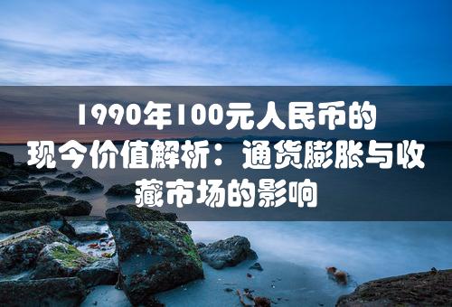 1990年100元人民币的现今价值解析：通货膨胀与收藏市场的影响