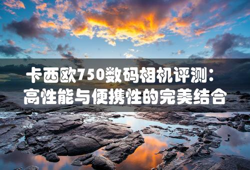 卡西欧750数码相机评测：高性能与便携性的完美结合